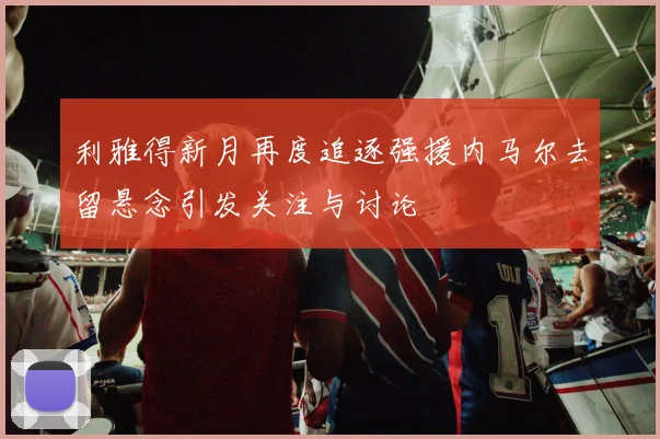 利雅得新月再度追逐强援内马尔去留悬念引发关注与讨论