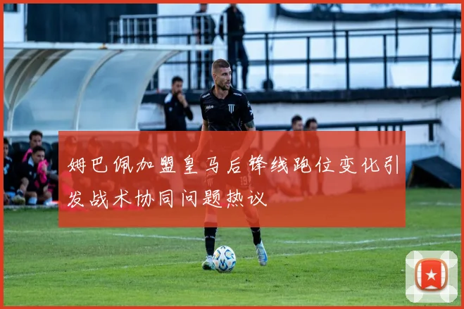 姆巴佩加盟皇马后锋线跑位变化引发战术协同问题热议