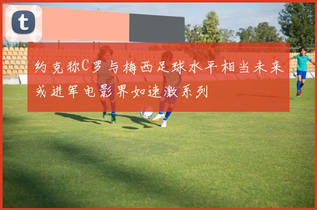 约克称C罗与梅西足球水平相当未来或进军电影界如速激系列