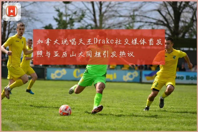 加拿大说唱天王Drake社交媒体首发照与亚历山大同框引发热议