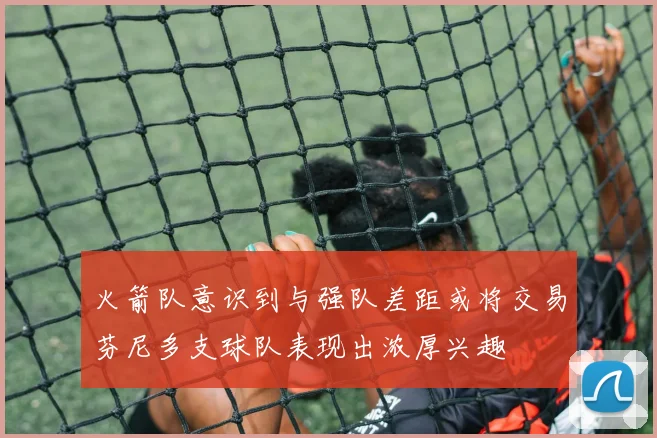 火箭队意识到与强队差距或将交易芬尼多支球队表现出浓厚兴趣