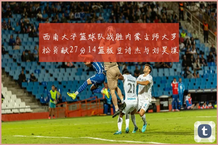 西南大学篮球队战胜内蒙古师大罗松贡献27分14篮板豆诗杰与刘昊谋表现出色