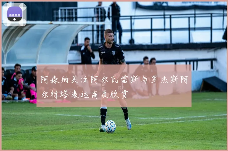 阿森纳关注阿尔瓦雷斯与罗杰斯阿尔特塔表达高度欣赏