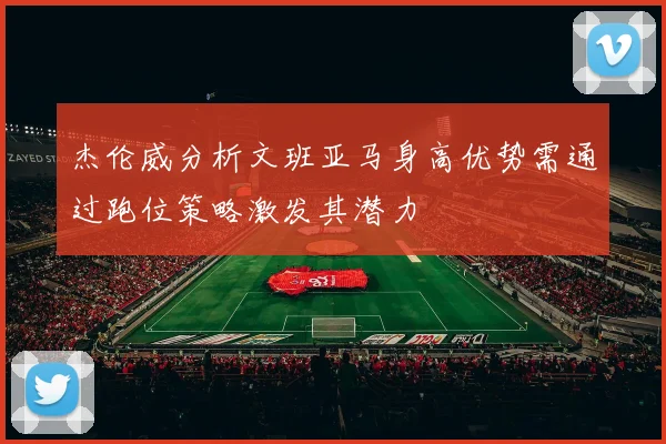 杰伦威分析文班亚马身高优势需通过跑位策略激发其潜力