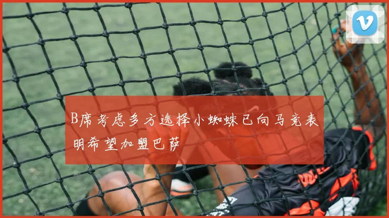 B席考虑多方选择小蜘蛛已向马竞表明希望加盟巴萨