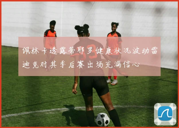 佩林卡透露蒂耶罗健康状况波动雷迪克对其季后赛出场充满信心