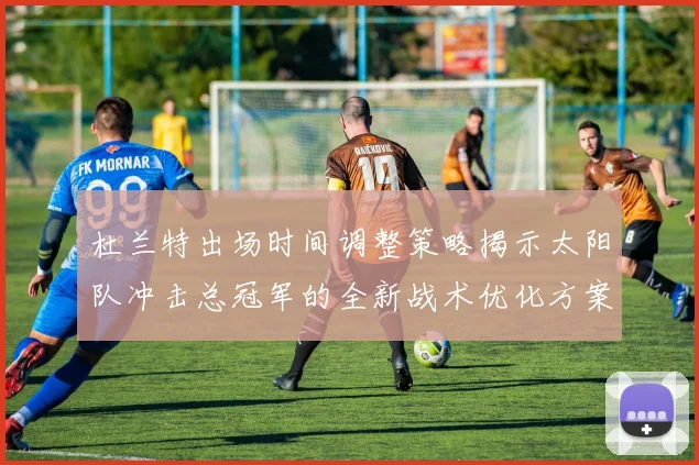 杜兰特出场时间调整策略揭示太阳队冲击总冠军的全新战术优化方案