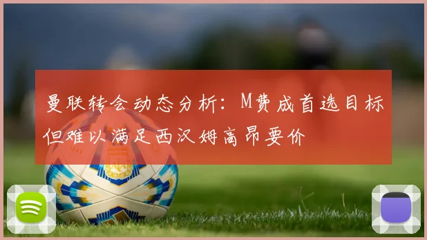 曼联转会动态分析：M费成首选目标但难以满足西汉姆高昂要价