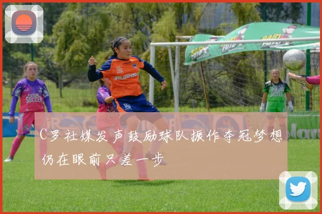 C罗社媒发声鼓励球队振作夺冠梦想仍在眼前只差一步