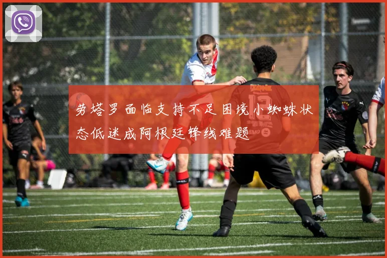 劳塔罗面临支持不足困境小蜘蛛状态低迷成阿根廷锋线难题