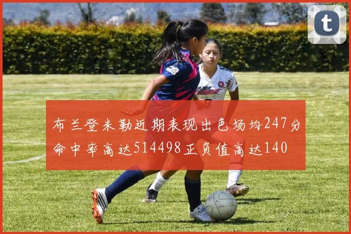 布兰登米勒近期表现出色场均247分命中率高达514498正负值高达140