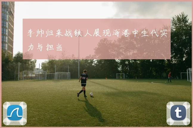 李帅归来战铁人展现海港中生代实力与担当