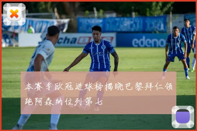 本赛季欧冠进球榜揭晓巴黎拜仁领跑阿森纳位列第七