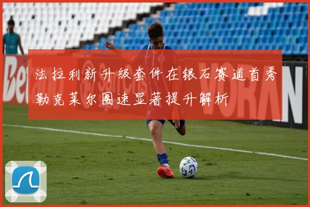 法拉利新升级套件在银石赛道首秀勒克莱尔圈速显著提升解析