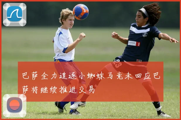 巴萨全力追逐小蜘蛛马竞未回应巴萨将继续推进交易
