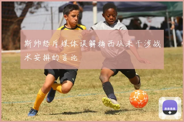 斯帅怒斥媒体误解梅西从未干涉战术安排的言论