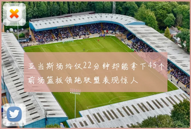 亚当斯场均仅22分钟却能拿下45个前场篮板领跑联盟表现惊人