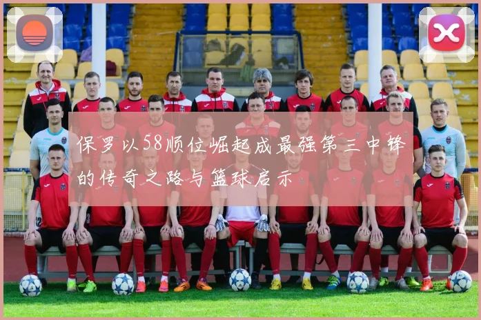 保罗以58顺位崛起成最强第三中锋的传奇之路与篮球启示
