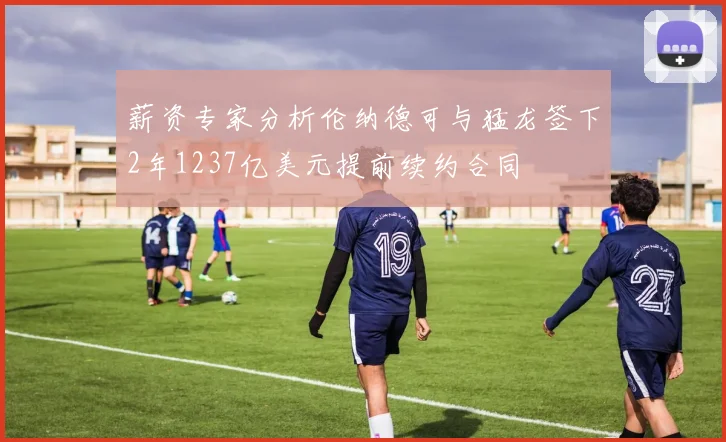 薪资专家分析伦纳德可与猛龙签下2年1237亿美元提前续约合同