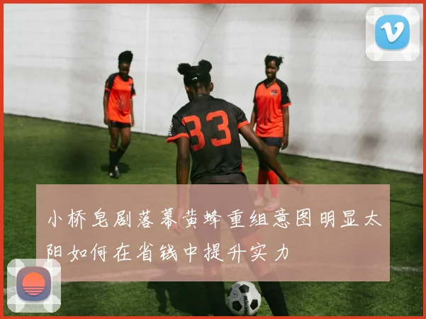 小桥皂剧落幕黄蜂重组意图明显太阳如何在省钱中提升实力