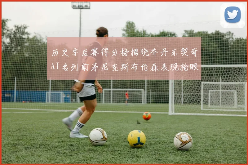 历史季后赛得分榜揭晓乔丹东契奇AI名列前茅尼克斯布伦森表现抢眼