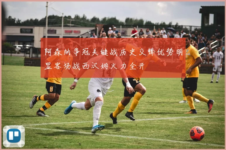 阿森纳争冠关键战历史交锋优势明显客场战西汉姆火力全开