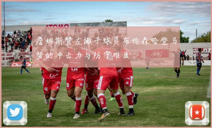 詹姆斯赞左撇子球员布伦森哈登马努的冲击力与防守难度