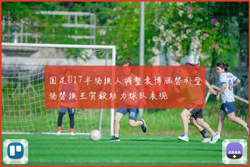 国足U17半场换人调整袁博涵替补登场替换王贺毅助力球队表现